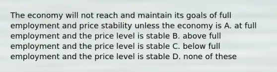 The economy will not reach and maintain its goals of full employment and price stability unless the economy is A. at full employment and the price level is stable B. above full employment and the price level is stable C. below full employment and the price level is stable D. none of these