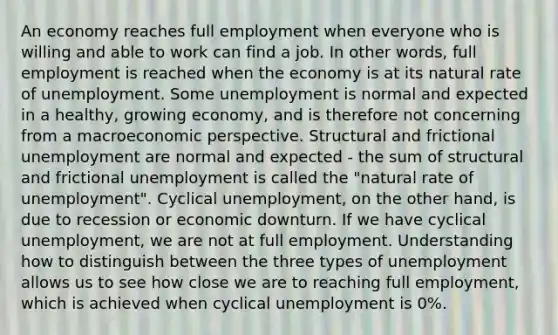 An economy reaches full employment when everyone who is willing and able to work can find a job. In other words, full employment is reached when the economy is at its natural rate of unemployment. Some unemployment is normal and expected in a healthy, growing economy, and is therefore not concerning from a macroeconomic perspective. Structural and frictional unemployment are normal and expected - the sum of structural and frictional unemployment is called the "natural rate of unemployment". Cyclical unemployment, on the other hand, is due to recession or economic downturn. If we have cyclical unemployment, we are not at full employment. Understanding how to distinguish between the three types of unemployment allows us to see how close we are to reaching full employment, which is achieved when cyclical unemployment is 0%.