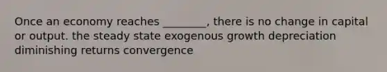 Once an economy reaches ________, there is no change in capital or output. the steady state exogenous growth depreciation diminishing returns convergence