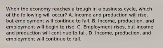 When the economy reaches a trough in a business​ cycle, which of the following will​ occur? A. Income and production will​ rise, but employment will continue to fall. B. ​Income, production, and employment will begin to rise. C. Employment​ rises, but income and production will continue to fall. D. ​Income, production, and employment will continue to fall.