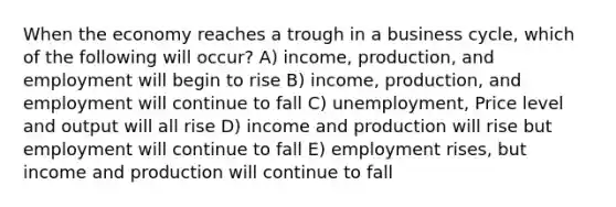 When the economy reaches a trough in a business cycle, which of the following will occur? A) income, production, and employment will begin to rise B) income, production, and employment will continue to fall C) unemployment, Price level and output will all rise D) income and production will rise but employment will continue to fall E) employment rises, but income and production will continue to fall