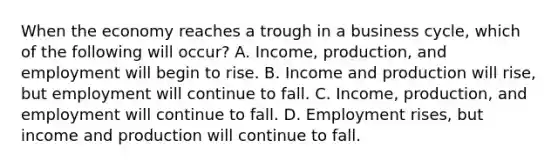 When the economy reaches a trough in a business​ cycle, which of the following will​ occur? A. ​Income, production, and employment will begin to rise. B. Income and production will​ rise, but employment will continue to fall. C. ​Income, production, and employment will continue to fall. D. Employment​ rises, but income and production will continue to fall.