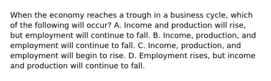 When the economy reaches a trough in a business​ cycle, which of the following will​ occur? A. Income and production will​ rise, but employment will continue to fall. B. ​Income, production, and employment will continue to fall. C. ​Income, production, and employment will begin to rise. D. Employment​ rises, but income and production will continue to fall.