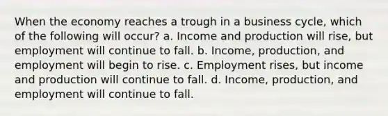 When the economy reaches a trough in a business cycle, which of the following will occur? a. Income and production will rise, but employment will continue to fall. b. Income, production, and employment will begin to rise. c. Employment rises, but income and production will continue to fall. d. Income, production, and employment will continue to fall.