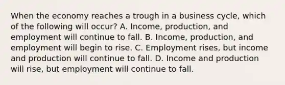 When the economy reaches a trough in a business​ cycle, which of the following will​ occur? A. ​Income, production, and employment will continue to fall. B. ​Income, production, and employment will begin to rise. C. Employment​ rises, but income and production will continue to fall. D. Income and production will​ rise, but employment will continue to fall.