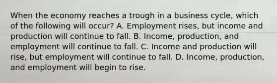 When the economy reaches a trough in a business cycle, which of the following will occur? A. Employment rises, but income and production will continue to fall. B. Income, production, and employment will continue to fall. C. Income and production will rise, but employment will continue to fall. D. Income, production, and employment will begin to rise.