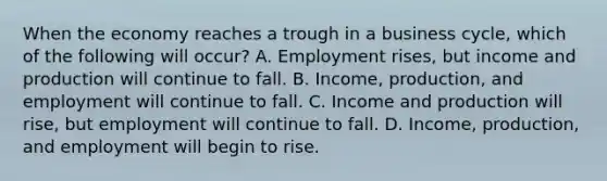 When the economy reaches a trough in a business​ cycle, which of the following will​ occur? A. Employment​ rises, but income and production will continue to fall. B. ​Income, production, and employment will continue to fall. C. Income and production will​ rise, but employment will continue to fall. D. ​Income, production, and employment will begin to rise.