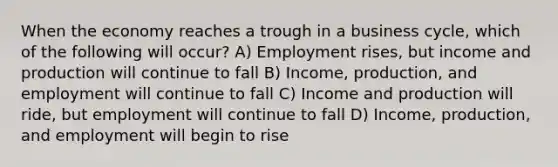 When the economy reaches a trough in a business cycle, which of the following will occur? A) Employment rises, but income and production will continue to fall B) Income, production, and employment will continue to fall C) Income and production will ride, but employment will continue to fall D) Income, production, and employment will begin to rise