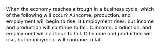 When the economy reaches a trough in a business​ cycle, which of the following will​ occur? A.​Income, production, and employment will begin to rise. B.Employment​ rises, but income and production will continue to fall. C.​Income, production, and employment will continue to fall. D.Income and production will​ rise, but employment will continue to fall.