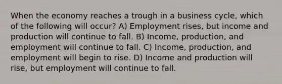 When the economy reaches a trough in a <a href='https://www.questionai.com/knowledge/klF6irG5Go-business-cycle' class='anchor-knowledge'>business cycle</a>, which of the following will occur? A) Employment rises, but income and production will continue to fall. B) Income, production, and employment will continue to fall. C) Income, production, and employment will begin to rise. D) Income and production will rise, but employment will continue to fall.