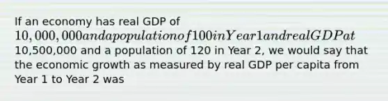 If an economy has real GDP of 10,000,000 and a population of 100 in Year 1 and real GDP at10,500,000 and a population of 120 in Year 2, we would say that the economic growth as measured by real GDP per capita from Year 1 to Year 2 was