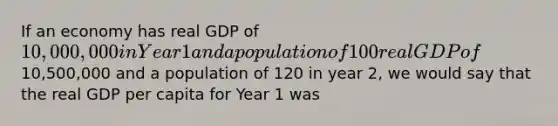 If an economy has real GDP of 10,000,000 in Year 1 and a population of 100 real GDP of10,500,000 and a population of 120 in year 2, we would say that the real GDP per capita for Year 1 was