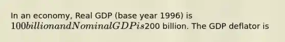 In an economy, Real GDP (base year 1996) is 100 billion and Nominal GDP is200 billion. The GDP deflator is