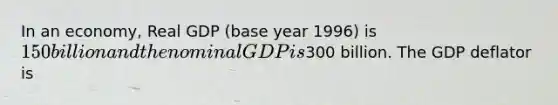 In an economy, Real GDP (base year 1996) is 150 billion and the nominal GDP is300 billion. The GDP deflator is