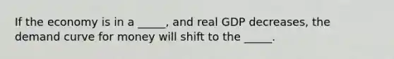 If the economy is in a _____, and real GDP decreases, the demand curve for money will shift to the _____.
