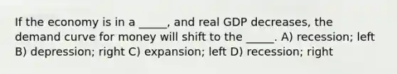 If the economy is in a _____, and real GDP decreases, the demand curve for money will shift to the _____. A) recession; left B) depression; right C) expansion; left D) recession; right