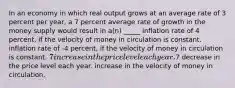 In an economy in which real output grows at an average rate of 3 percent per year, a 7 percent average rate of growth in the money supply would result in a(n) _____ inflation rate of 4 percent, if the velocity of money in circulation is constant. inflation rate of -4 percent, if the velocity of money in circulation is constant. 7 increase in the price level each year.7 decrease in the price level each year. increase in the velocity of money in circulation.