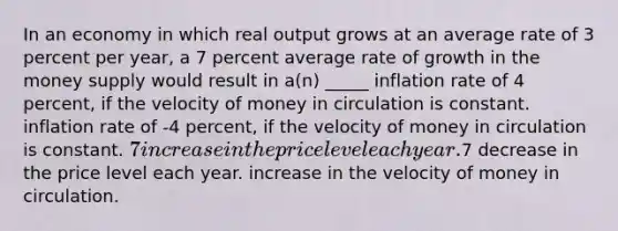 In an economy in which real output grows at an average rate of 3 percent per year, a 7 percent average rate of growth in the money supply would result in a(n) _____ inflation rate of 4 percent, if the velocity of money in circulation is constant. inflation rate of -4 percent, if the velocity of money in circulation is constant. 7 increase in the price level each year.7 decrease in the price level each year. increase in the velocity of money in circulation.