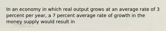 In an economy in which real output grows at an average rate of 3 percent per year, a 7 percent average rate of growth in the money supply would result in