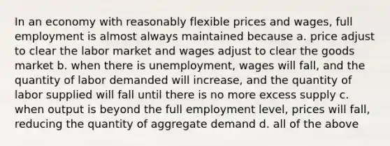 In an economy with reasonably flexible prices and wages, full employment is almost always maintained because a. price adjust to clear the labor market and wages adjust to clear the goods market b. when there is unemployment, wages will fall, and the quantity of labor demanded will increase, and the quantity of labor supplied will fall until there is no more excess supply c. when output is beyond the full employment level, prices will fall, reducing the quantity of aggregate demand d. all of the above