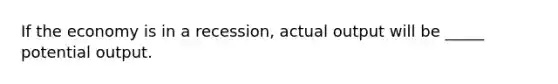 If the economy is in a recession, actual output will be _____ potential output.