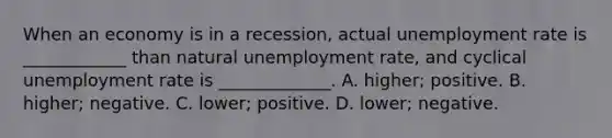 When an economy is in a recession, actual <a href='https://www.questionai.com/knowledge/kh7PJ5HsOk-unemployment-rate' class='anchor-knowledge'>unemployment rate</a> is ____________ than natural unemployment rate, and cyclical unemployment rate is _____________. A. higher; positive. B. higher; negative. C. lower; positive. D. lower; negative.