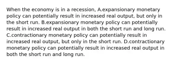 When the economy is in a recession, A.expansionary monetary policy can potentially result in increased real output, but only in the short run. B.expansionary monetary policy can potentially result in increased real output in both the short run and long run. C.contractionary monetary policy can potentially result in increased real output, but only in the short run. D.contractionary monetary policy can potentially result in increased real output in both the short run and long run.