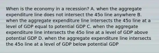 When is the economy in a​ recession? A. when the aggregate expenditure line does not intersect the 45o line anywhere B. when the aggregate expenditure line intersects the 45o line at a level of GDP equal to potential GDP C. when the aggregate expenditure line intersects the 45o line at a level of GDP above potential GDP D. when the aggregate expenditure line intersects the 45o line at a level of GDP below potential GDP