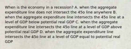 When is the economy in a recession? A. when the aggregate expenditure line does not intersect the 45o line anywhere B. when the aggregate expenditure line intersects the 45o line at a level of GDP below potential real GDP C. when the aggregate expenditure line intersects the 45o line at a level of GDP above potential real GDP D. when the aggregate expenditure line intersects the 45o line at a level of GDP equal to potential real GDP