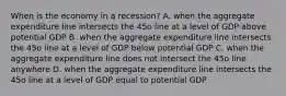 When is the economy in a​ recession? A. when the aggregate expenditure line intersects the 45o line at a level of GDP above potential GDP B. when the aggregate expenditure line intersects the 45o line at a level of GDP below potential GDP C. when the aggregate expenditure line does not intersect the 45o line anywhere D. when the aggregate expenditure line intersects the 45o line at a level of GDP equal to potential GDP