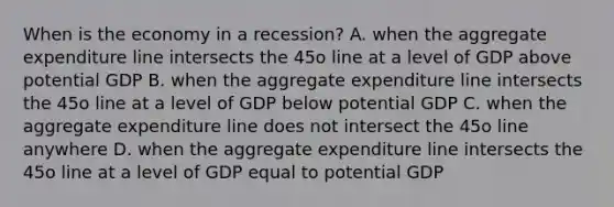 When is the economy in a​ recession? A. when the aggregate expenditure line intersects the 45o line at a level of GDP above potential GDP B. when the aggregate expenditure line intersects the 45o line at a level of GDP below potential GDP C. when the aggregate expenditure line does not intersect the 45o line anywhere D. when the aggregate expenditure line intersects the 45o line at a level of GDP equal to potential GDP