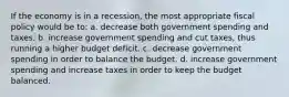 If the economy is in a recession, the most appropriate fiscal policy would be to: a. decrease both government spending and taxes. b. increase government spending and cut taxes, thus running a higher budget deficit. c. decrease government spending in order to balance the budget. d. increase government spending and increase taxes in order to keep the budget balanced.