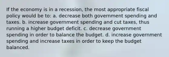 If the economy is in a recession, the most appropriate <a href='https://www.questionai.com/knowledge/kPTgdbKdvz-fiscal-policy' class='anchor-knowledge'>fiscal policy</a> would be to: a. decrease both government spending and taxes. b. increase government spending and cut taxes, thus running a higher budget deficit. c. decrease government spending in order to balance the budget. d. increase government spending and increase taxes in order to keep the budget balanced.