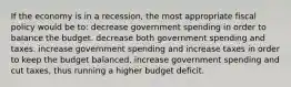 If the economy is in a recession, the most appropriate fiscal policy would be to: decrease government spending in order to balance the budget. decrease both government spending and taxes. increase government spending and increase taxes in order to keep the budget balanced. increase government spending and cut taxes, thus running a higher budget deficit.