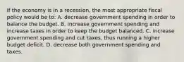 If the economy is in a recession, the most appropriate fiscal policy would be to: A. decrease government spending in order to balance the budget. B. increase government spending and increase taxes in order to keep the budget balanced. C. increase government spending and cut taxes, thus running a higher budget deficit. D. decrease both government spending and taxes.