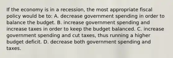 If the economy is in a recession, the most appropriate <a href='https://www.questionai.com/knowledge/kPTgdbKdvz-fiscal-policy' class='anchor-knowledge'>fiscal policy</a> would be to: A. decrease government spending in order to balance the budget. B. increase government spending and increase taxes in order to keep the budget balanced. C. increase government spending and cut taxes, thus running a higher budget deficit. D. decrease both government spending and taxes.