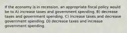 If the economy is in recession, an appropriate fiscal policy would be to A) increase taxes and government spending. B) decrease taxes and government spending. C) increase taxes and decrease government spending. D) decrease taxes and increase government spending.