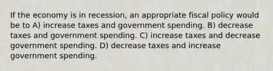 If the economy is in recession, an appropriate fiscal policy would be to A) increase taxes and government spending. B) decrease taxes and government spending. C) increase taxes and decrease government spending. D) decrease taxes and increase government spending.