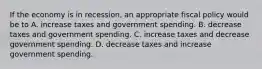 If the economy is in recession, an appropriate fiscal policy would be to A. increase taxes and government spending. B. decrease taxes and government spending. C. increase taxes and decrease government spending. D. decrease taxes and increase government spending.