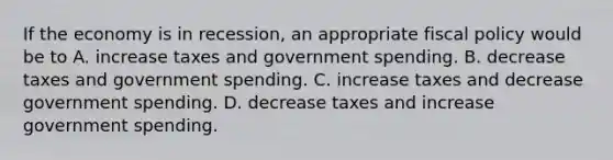 If the economy is in recession, an appropriate fiscal policy would be to A. increase taxes and government spending. B. decrease taxes and government spending. C. increase taxes and decrease government spending. D. decrease taxes and increase government spending.