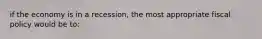 if the economy is in a recession, the most appropriate fiscal policy would be to: