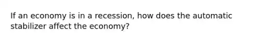 If an economy is in a recession, how does the automatic stabilizer affect the economy?