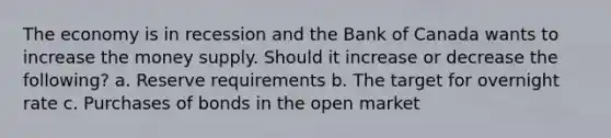 The economy is in recession and the Bank of Canada wants to increase the money supply. Should it increase or decrease the following? a. Reserve requirements b. The target for overnight rate c. Purchases of bonds in the open market