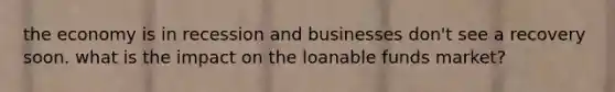 the economy is in recession and businesses don't see a recovery soon. what is the impact on the loanable funds market?