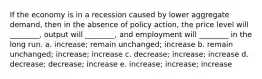 If the economy is in a recession caused by lower aggregate demand, then in the absence of policy action, the price level will ________, output will ________, and employment will ________ in the long run. a. increase; remain unchanged; increase b. remain unchanged; increase; increase c. decrease; increase; increase d. decrease; decrease; increase e. increase; increase; increase