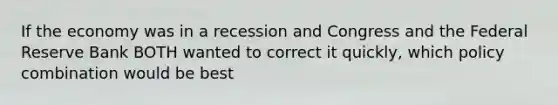 If the economy was in a recession and Congress and the Federal Reserve Bank BOTH wanted to correct it quickly, which policy combination would be best