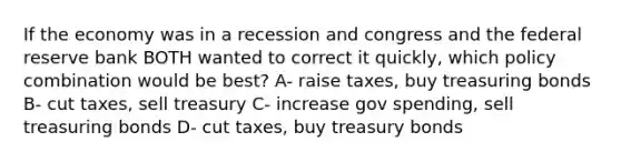 If the economy was in a recession and congress and the federal reserve bank BOTH wanted to correct it quickly, which policy combination would be best? A- raise taxes, buy treasuring bonds B- cut taxes, sell treasury C- increase gov spending, sell treasuring bonds D- cut taxes, buy treasury bonds