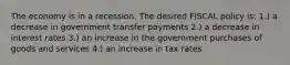 The economy is in a recession. The desired FISCAL policy is: 1.) a decrease in government transfer payments 2.) a decrease in interest rates 3.) an increase in the government purchases of goods and services 4.) an increase in tax rates