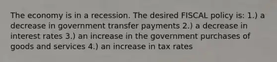 The economy is in a recession. The desired FISCAL policy is: 1.) a decrease in government transfer payments 2.) a decrease in interest rates 3.) an increase in the government purchases of goods and services 4.) an increase in tax rates