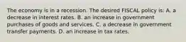 The economy is in a recession. The desired FISCAL policy is: A. a decrease in interest rates. B. an increase in government purchases of goods and services. C. a decrease in government transfer payments. D. an increase in tax rates.